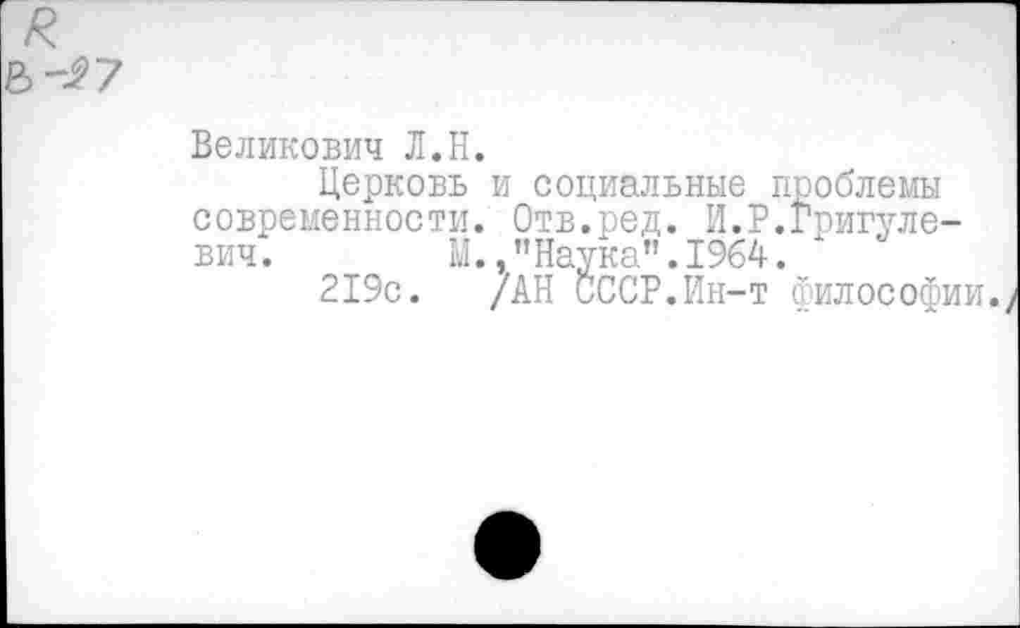 ﻿Великович Л.Н.
Церковь и социальные проблемы современности. Отв.ред. И.Р.Григуле-вич. М.,"Наука".1964. х
219с. /АН СССР.Ин-т философии.